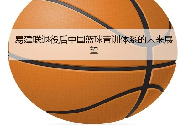 易建联退役后中国篮球青训体系的未来展望